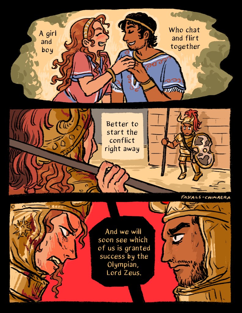 Continued from before, Girl Achilles and Hector laugh and touch hands.

Narration: A girl and boy who chat and flirt togegher.

Back to the battle in front of the wall of Troy as Achilles approaches Hector in the looted armor.

Narration: better to start the conflict right away, and we will soon see which of us is granted success by the Olympian, Lord Zeus.

Close up profiles of both Achilles’ bloodied face and fierce expression and Hector’s wary look.